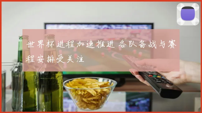 世界杯进程加速推进 各队备战与赛程安排受关注