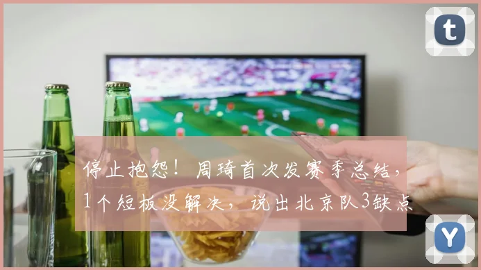 停止抱怨！周琦首次发赛季总结，1个短板没解决，说出北京队3缺点