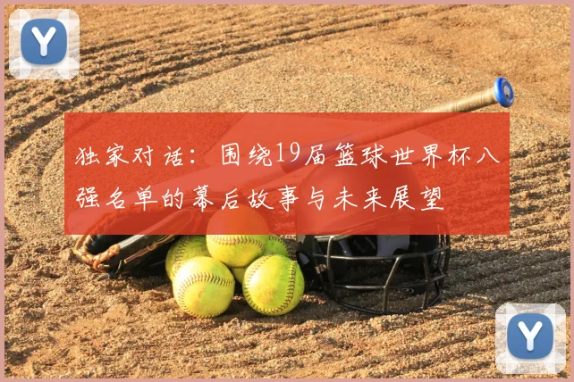独家对话：围绕19届篮球世界杯八强名单的幕后故事与未来展望