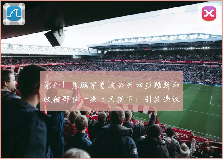 意外!朱鹏宇首次公开回应踢新加坡被邵佳一换上又换下,引发热议