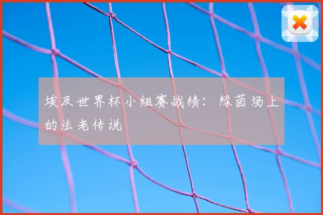 埃及世界杯小组赛战绩：绿茵场上的法老传说