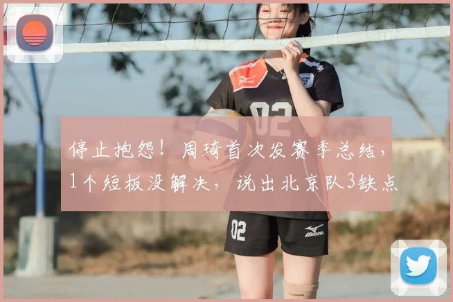 停止抱怨!周琦首次发赛季总结,1个短板没解决,说出北京队3缺点