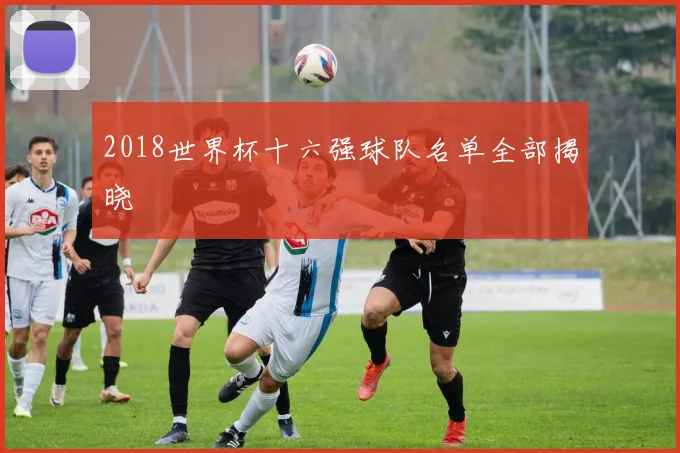 2018世界杯十六强球队名单全部揭晓