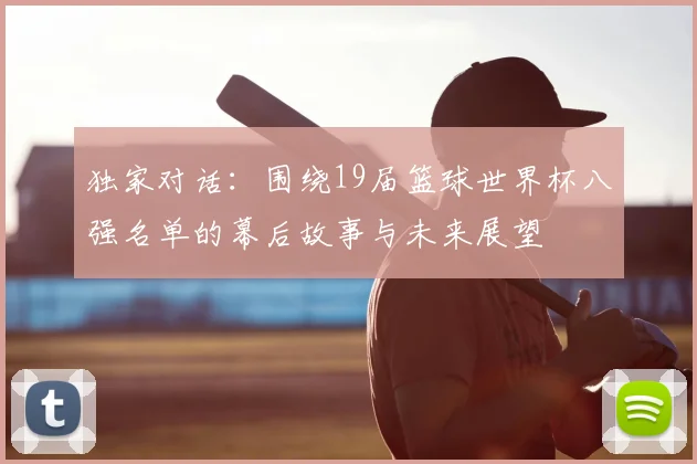 独家对话:围绕19届篮球世界杯八强名单的幕后故事与未来展望