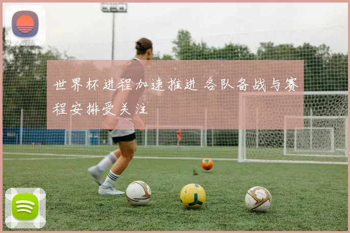 世界杯进程加速推进 各队备战与赛程安排受关注