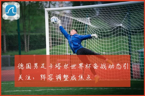 德国男足卡塔尔世界杯备战动态引关注，阵容调整成焦点