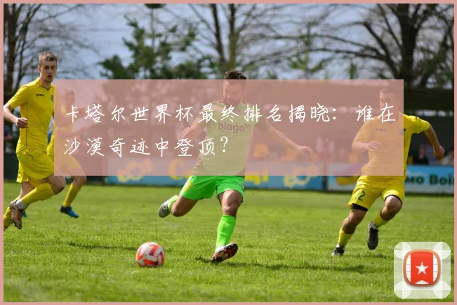卡塔尔世界杯最终排名揭晓:谁在沙漠奇迹中登顶?