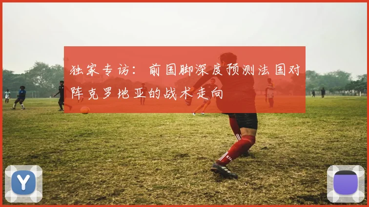 独家专访:前国脚深度预测法国对阵克罗地亚的战术走向