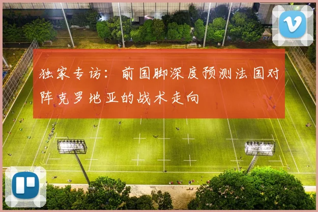 独家专访:前国脚深度预测法国对阵克罗地亚的战术走向