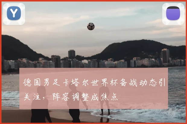 德国男足卡塔尔世界杯备战动态引关注,阵容调整成焦点
