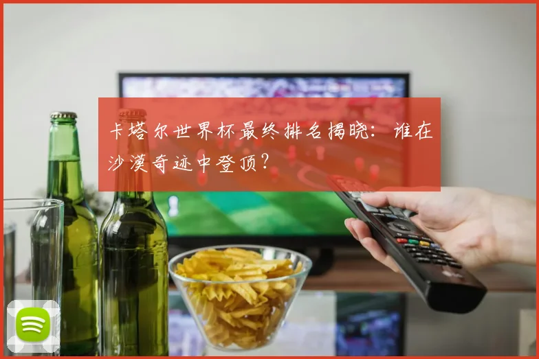 卡塔尔世界杯最终排名揭晓:谁在沙漠奇迹中登顶?