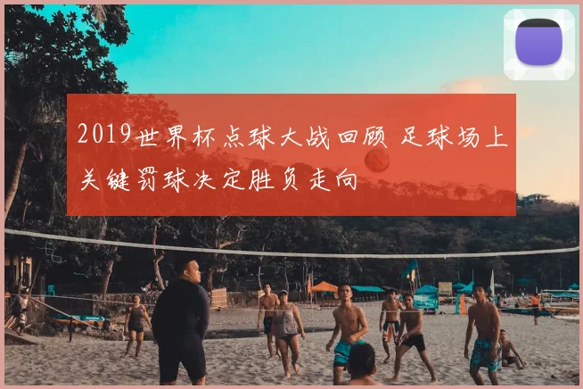 2019世界杯点球大战回顾 足球场上关键罚球决定胜负走向
