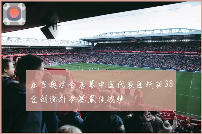 东京奥运会落幕中国代表团斩获38金创境外参赛最佳战绩