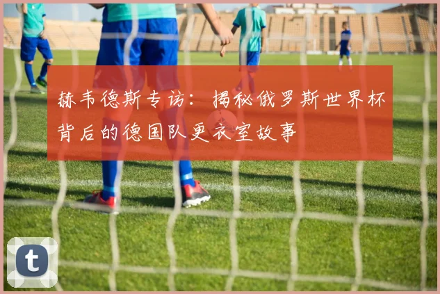 赫韦德斯专访：揭秘俄罗斯世界杯背后的德国队更衣室故事