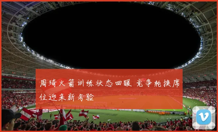 周琦火箭训练状态回暖 竞争轮换席位迎来新考验