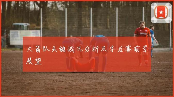 火箭队关键战况分析及季后赛前景展望