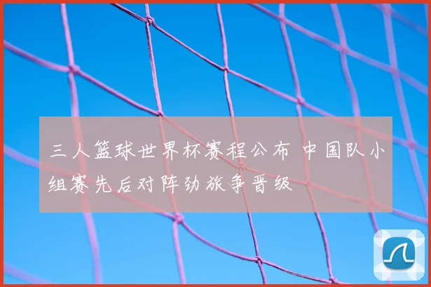 三人篮球世界杯赛程公布 中国队小组赛先后对阵劲旅争晋级
