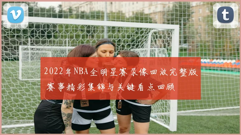 2022年NBA全明星赛录像回放完整版 赛事精彩集锦与关键看点回顾